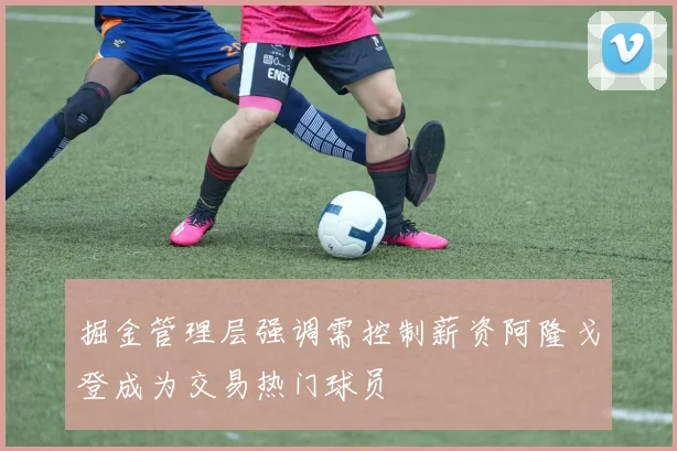 掘金管理层强调需控制薪资阿隆戈登成为交易热门球员