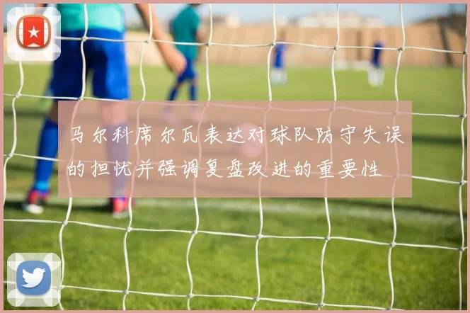 马尔科席尔瓦表达对球队防守失误的担忧并强调复盘改进的重要性