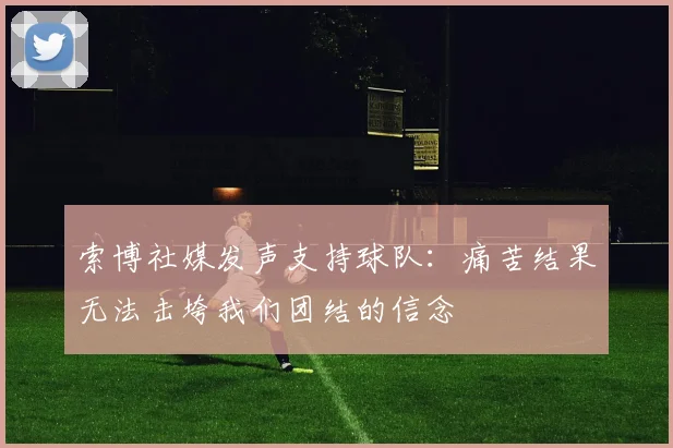 索博社媒发声支持球队：痛苦结果无法击垮我们团结的信念