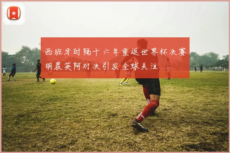 西班牙时隔十六年重返世界杯决赛明晨英阿对决引发全球关注