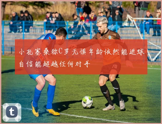 小孔塞桑称C罗无惧年龄依然能进球自信能超越任何对手