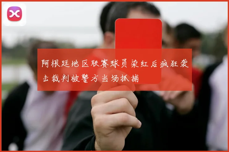 阿根廷地区联赛球员染红后疯狂袭击裁判被警方当场抓捕