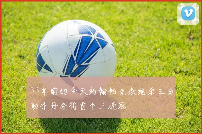 33年前的今天约翰帕克森绝杀三分助乔丹夺得首个三连冠