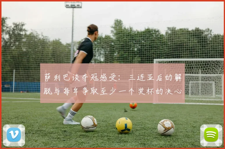 萨利巴谈夺冠感受：三连亚后的解脱与每年争取至少一个奖杯的决心