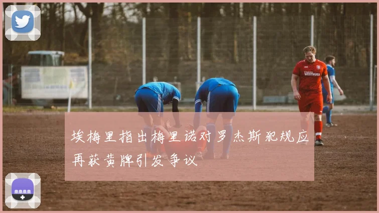 埃梅里指出梅里诺对罗杰斯犯规应再获黄牌引发争议