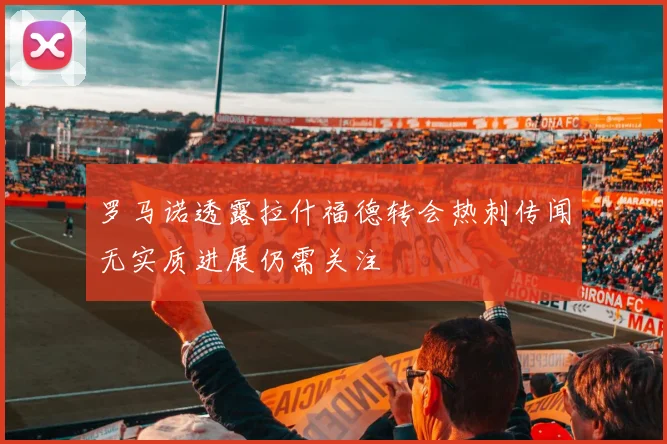 罗马诺透露拉什福德转会热刺传闻无实质进展仍需关注