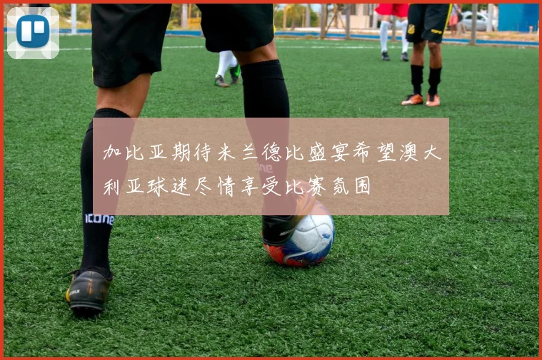 加比亚期待米兰德比盛宴希望澳大利亚球迷尽情享受比赛氛围