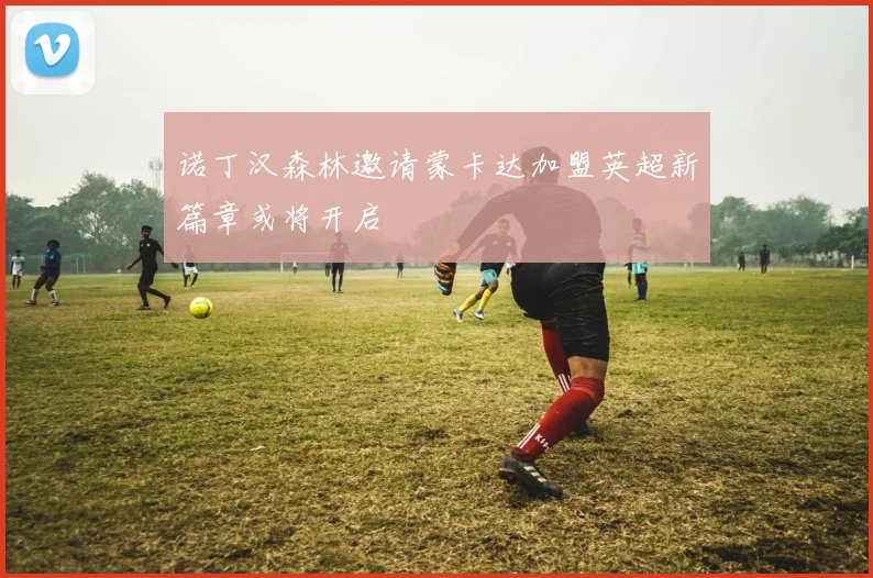 诺丁汉森林邀请蒙卡达加盟英超新篇章或将开启