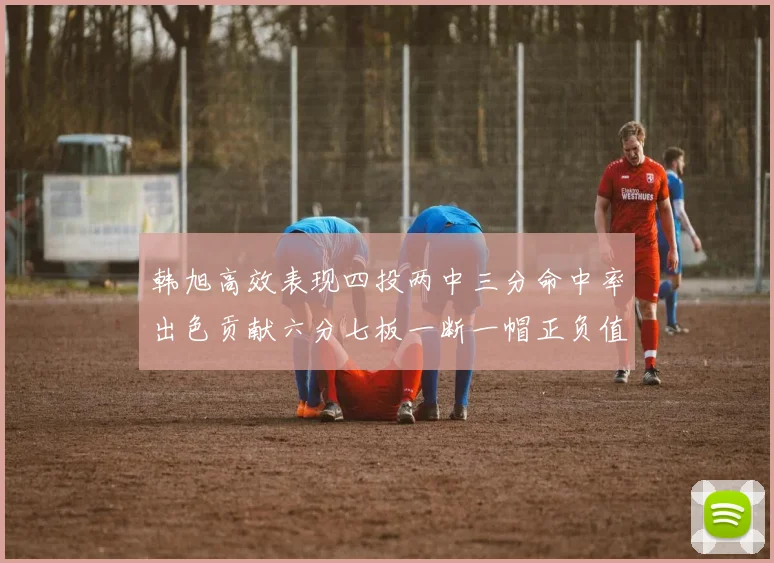 韩旭高效表现四投两中三分命中率出色贡献六分七板一断一帽正负值提升至四