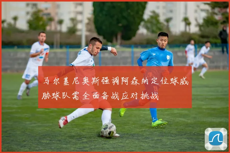 马尔基尼奥斯强调阿森纳定位球威胁球队需全面备战应对挑战