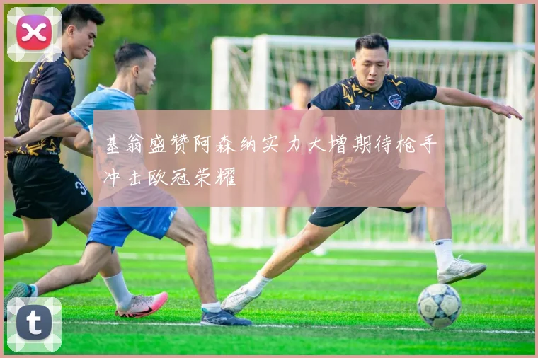基翁盛赞阿森纳实力大增期待枪手冲击欧冠荣耀