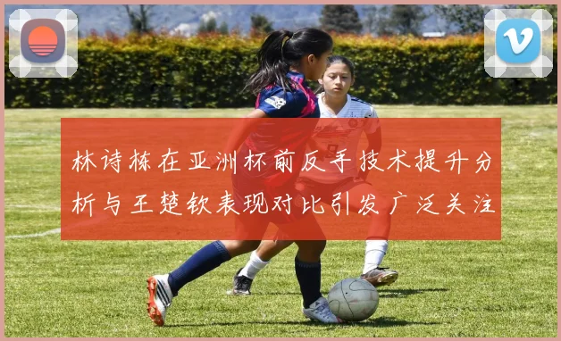 林诗栋在亚洲杯前反手技术提升分析与王楚钦表现对比引发广泛关注