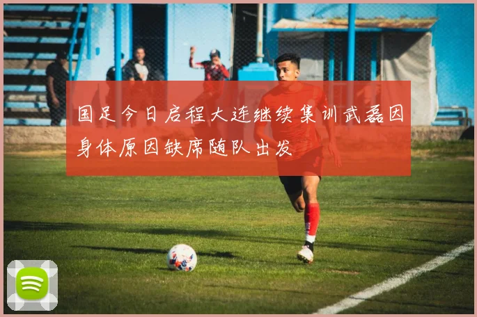 国足今日启程大连继续集训武磊因身体原因缺席随队出发