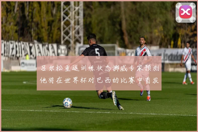 吕尔松重返训练状态挪威专家预测他将在世界杯对巴西的比赛中首发出战