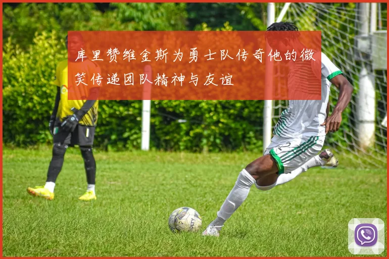 库里赞维金斯为勇士队传奇他的微笑传递团队精神与友谊