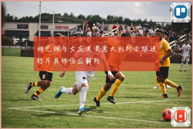 姆巴佩与女友浪漫意大利约会球迷怒斥其诈伤应解约
