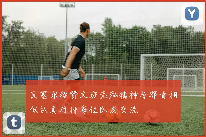 瓦塞尔称赞文班无私精神与邓肯相似认真对待每位队友交流