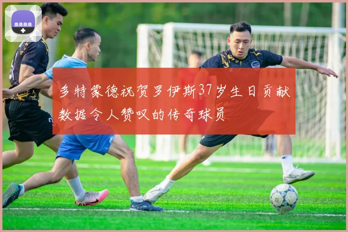 多特蒙德祝贺罗伊斯37岁生日贡献数据令人赞叹的传奇球员