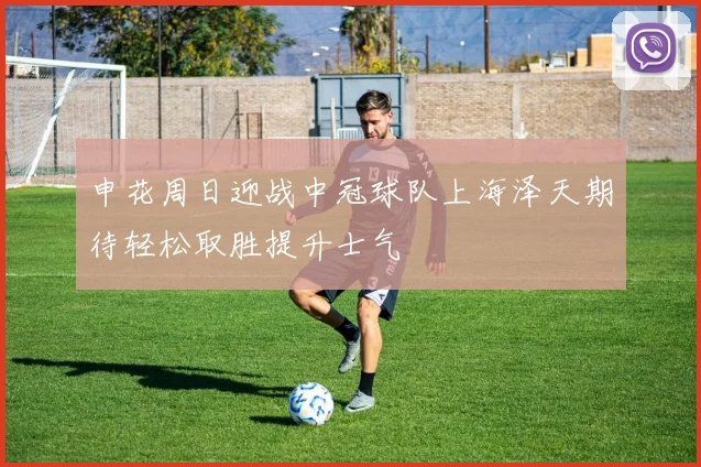 申花周日迎战中冠球队上海泽天期待轻松取胜提升士气